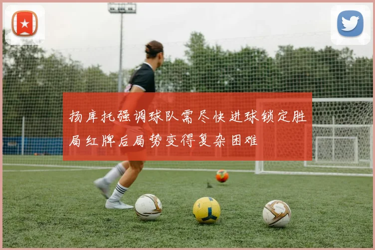扬库托强调球队需尽快进球锁定胜局红牌后局势变得复杂困难