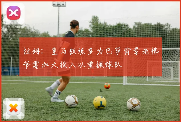 拉姆：皇马教练多为巴萨背景老佛爷需加大投入以重振球队