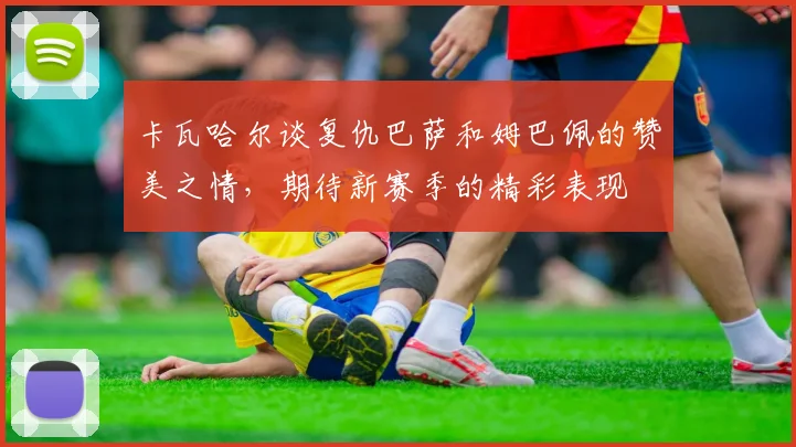 卡瓦哈尔谈复仇巴萨和姆巴佩的赞美之情，期待新赛季的精彩表现