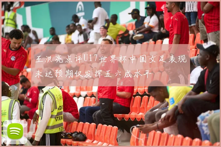 王洪亮点评U17世界杯中国女足表现未达预期仅发挥五六成水平