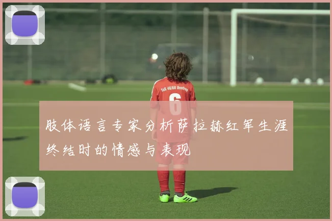 肢体语言专家分析萨拉赫红军生涯终结时的情感与表现