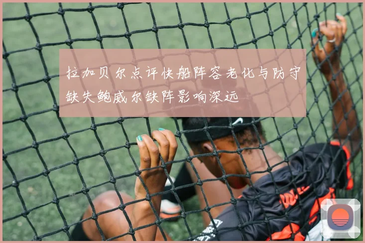 拉加贝尔点评快船阵容老化与防守缺失鲍威尔缺阵影响深远