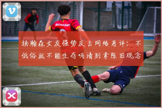 杨瀚森女友强势反击网络恶评：不低俗就不能生存吗请别拿陈旧观念来羞辱我们