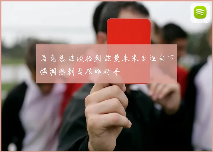 马竞总监谈格列兹曼未来专注当下强调热刺是艰难对手