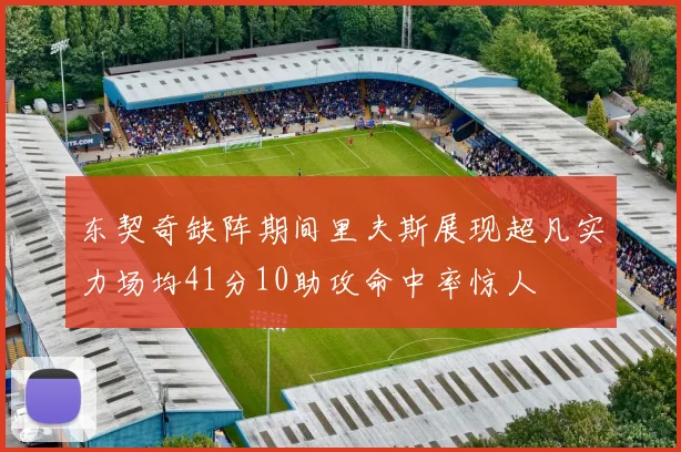 东契奇缺阵期间里夫斯展现超凡实力场均41分10助攻命中率惊人