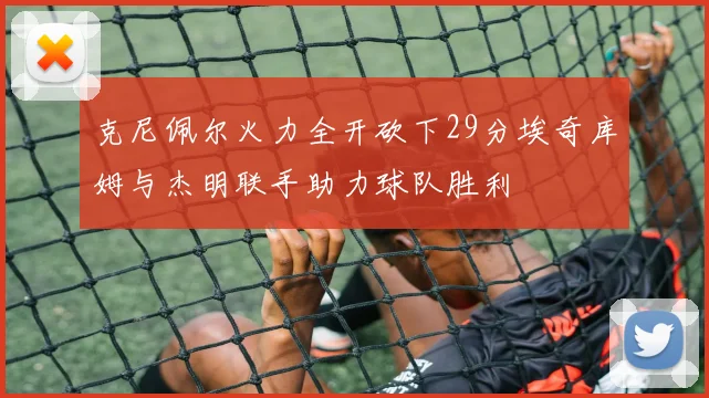 克尼佩尔火力全开砍下29分埃奇库姆与杰明联手助力球队胜利
