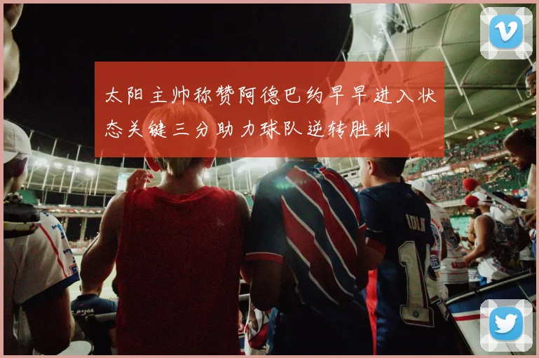 太阳主帅称赞阿德巴约早早进入状态关键三分助力球队逆转胜利