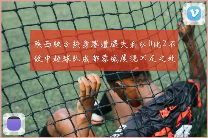 陕西联合热身赛遭遇失利以0比2不敌中超球队成都蓉城展现不足之处