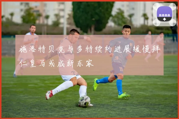 施洛特贝克与多特续约进展缓慢拜仁皇马或成新东家