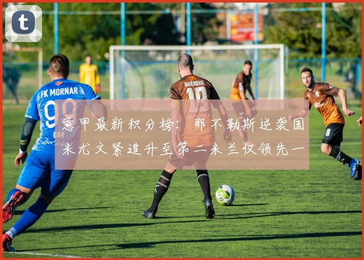 意甲最新积分榜：那不勒斯逆袭国米尤文紧追升至第二米兰仅领先一分