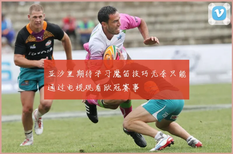 亚沙里期待学习魔笛技巧无奈只能通过电视观看欧冠赛事