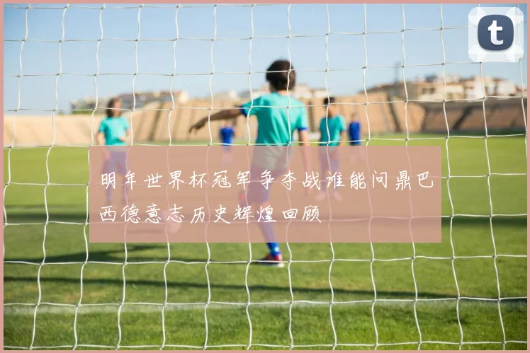明年世界杯冠军争夺战谁能问鼎巴西德意志历史辉煌回顾