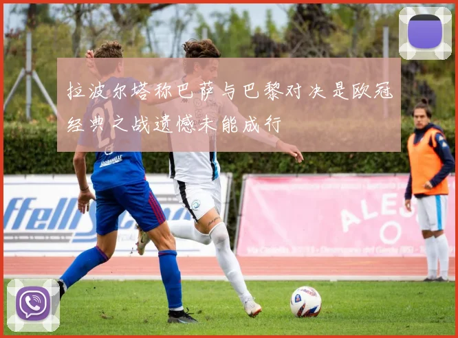 拉波尔塔称巴萨与巴黎对决是欧冠经典之战遗憾未能成行