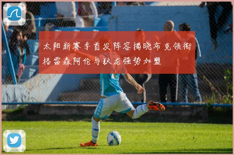 太阳新赛季首发阵容揭晓布克领衔格雷森阿伦与狄龙强势加盟